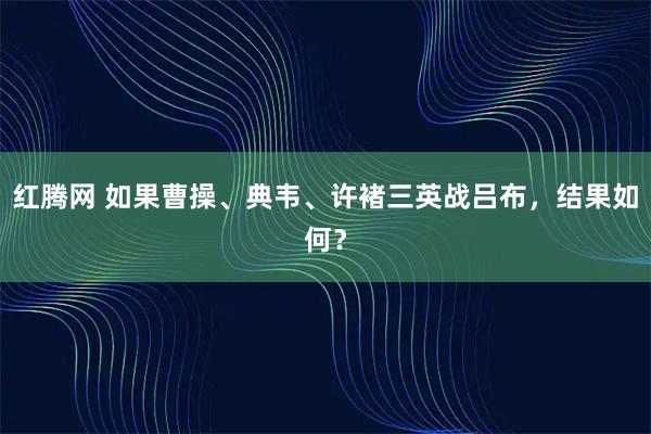 红腾网 如果曹操、典韦、许褚三英战吕布，结果如何？