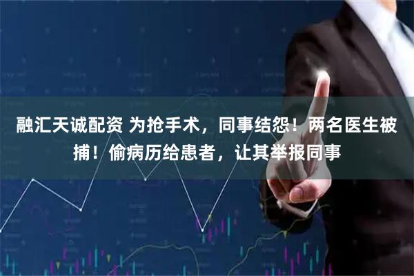 融汇天诚配资 为抢手术，同事结怨！两名医生被捕！偷病历给患者，让其举报同事