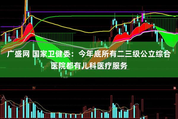 广盛网 国家卫健委：今年底所有二三级公立综合医院都有儿科医疗服务