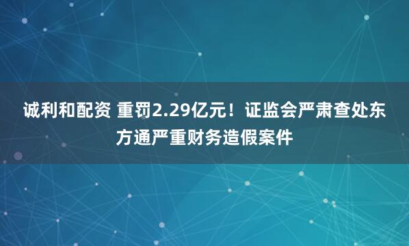 诚利和配资 重罚2.29亿元！证监会严肃查处东方通严重财务造假案件