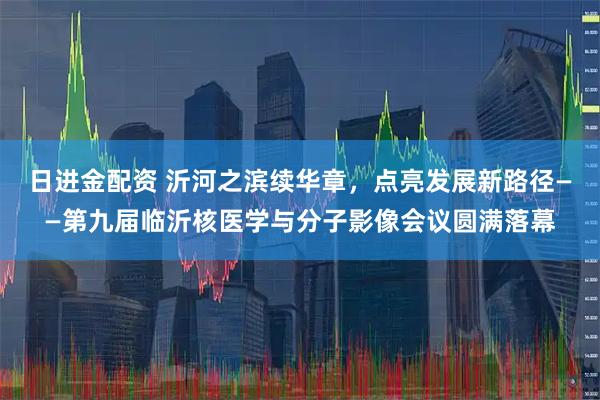 日进金配资 沂河之滨续华章，点亮发展新路径——第九届临沂核医学与分子影像会议圆满落幕