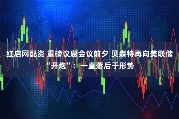 红启网配资 重磅议息会议前夕 贝森特再向美联储“开炮”：一直落后于形势