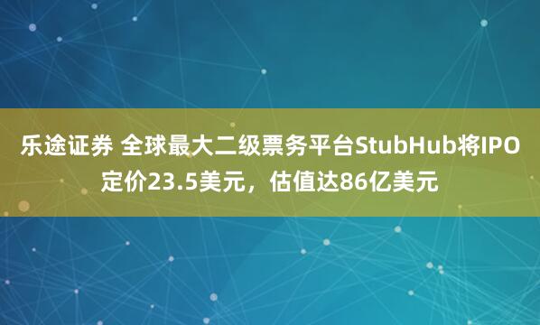 乐途证券 全球最大二级票务平台StubHub将IPO定价23.5美元，估值达86亿美元