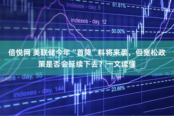 倍悦网 美联储今年“首降”料将来袭，但宽松政策是否会延续下去？一文读懂