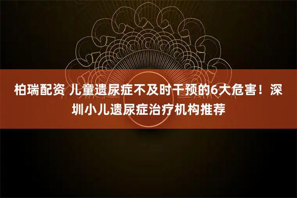 柏瑞配资 儿童遗尿症不及时干预的6大危害！深圳小儿遗尿症治疗机构推荐