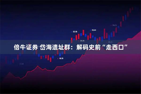 倍牛证券 岱海遗址群：解码史前“走西口”