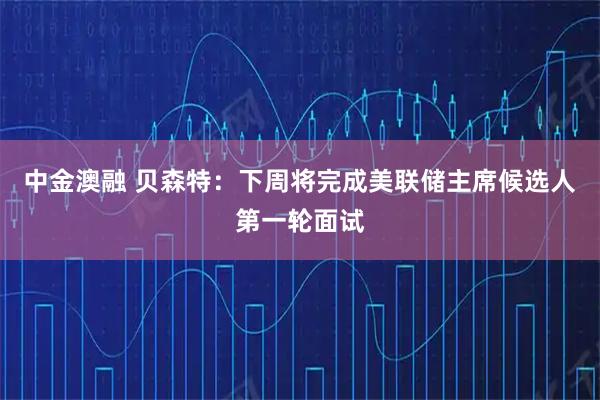 中金澳融 贝森特：下周将完成美联储主席候选人第一轮面试