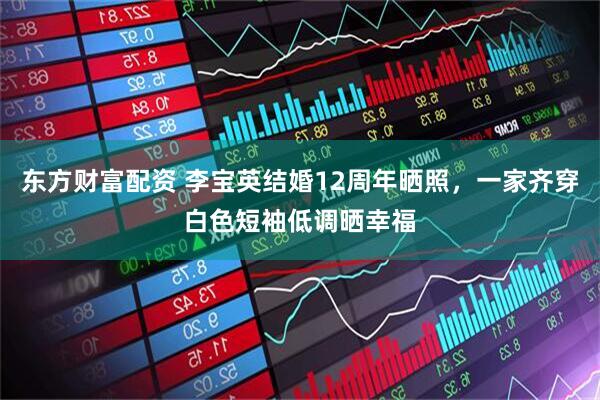 东方财富配资 李宝英结婚12周年晒照，一家齐穿白色短袖低调晒幸福