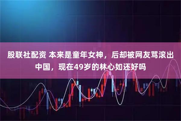 股联社配资 本来是童年女神，后却被网友骂滚出中国，现在49岁的林心如还好吗