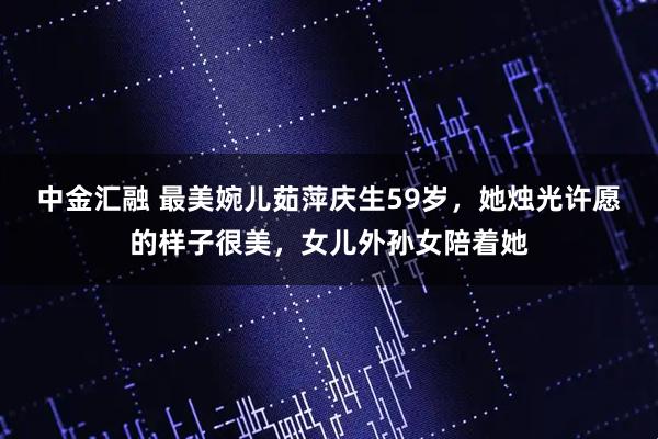 中金汇融 最美婉儿茹萍庆生59岁，她烛光许愿的样子很美，女儿外孙女陪着她