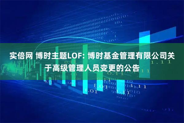 实倍网 博时主题LOF: 博时基金管理有限公司关于高级管理人员变更的公告