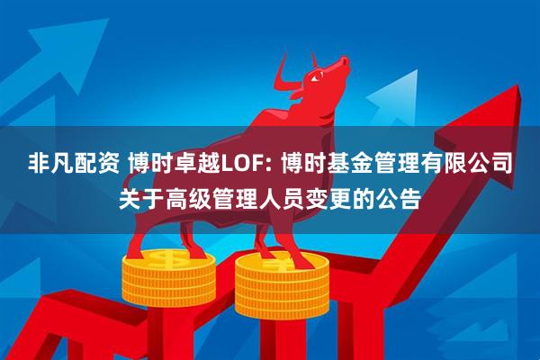 非凡配资 博时卓越LOF: 博时基金管理有限公司关于高级管理人员变更的公告