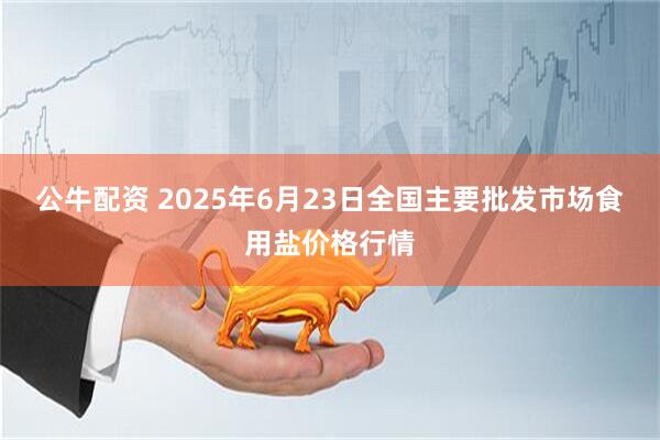 公牛配资 2025年6月23日全国主要批发市场食用盐价格行情