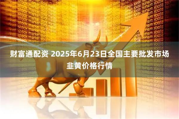 财富通配资 2025年6月23日全国主要批发市场韭黄价格行情