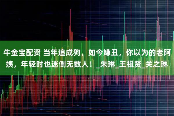 牛金宝配资 当年追成狗，如今嫌丑，你以为的老阿姨，年轻时也迷倒无数人！_朱琳_王祖贤_关之琳