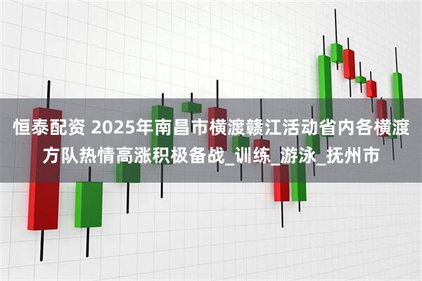 恒泰配资 2025年南昌市横渡赣江活动省内各横渡方队热情高涨积极备战_训练_游泳_抚州市
