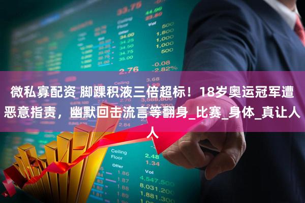 微私寡配资 脚踝积液三倍超标！18岁奥运冠军遭恶意指责，幽默回击流言等翻身_比赛_身体_真让人