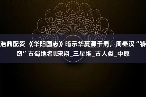 浩鼎配资 《华阳国志》暗示华夏源于蜀，周秦汉“饕窃”古蜀地名ll宋翔_三星堆_古人类_中原