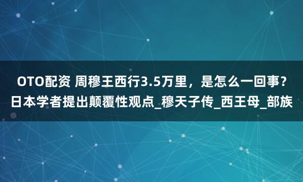 OTO配资 周穆王西行3.5万里，是怎么一回事？日本学者提出颠覆性观点_穆天子传_西王母_部族