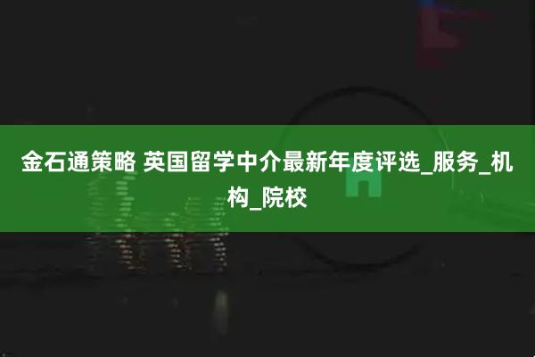 金石通策略 英国留学中介最新年度评选_服务_机构_院校