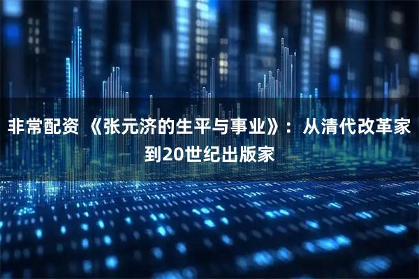 非常配资 《张元济的生平与事业》：从清代改革家到20世纪出版家