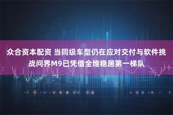 众合资本配资 当同级车型仍在应对交付与软件挑战问界M9已凭借全维稳居第一梯队