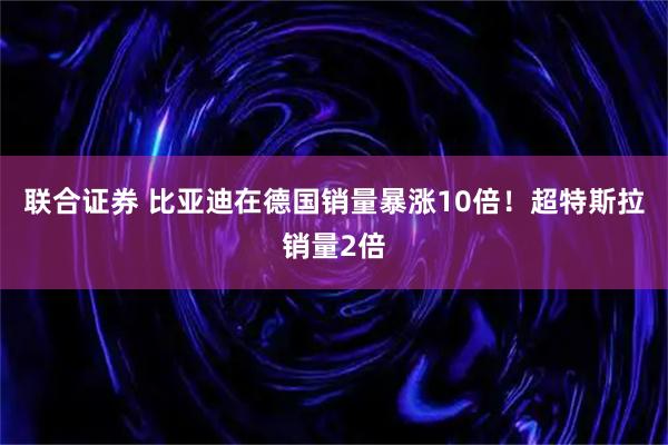 联合证券 比亚迪在德国销量暴涨10倍！超特斯拉销量2倍