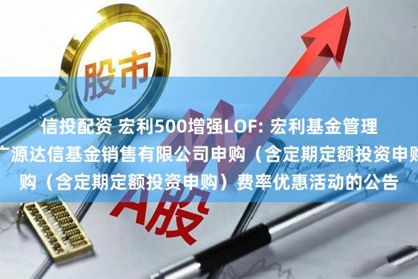 信投配资 宏利500增强LOF: 宏利基金管理有限公司关于参加北京广源达信基金销售有限公司申购（含定期定额投资申购）费率优惠活动的公告