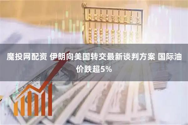 魔投网配资 伊朗向美国转交最新谈判方案 国际油价跌超5%